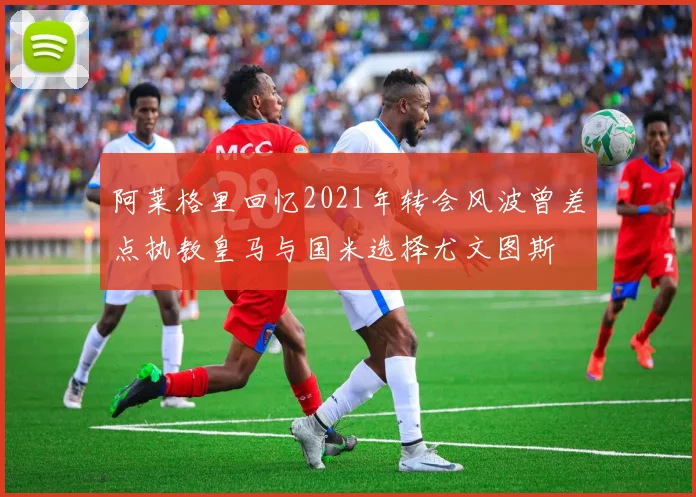 阿莱格里回忆2021年转会风波曾差点执教皇马与国米选择尤文图斯