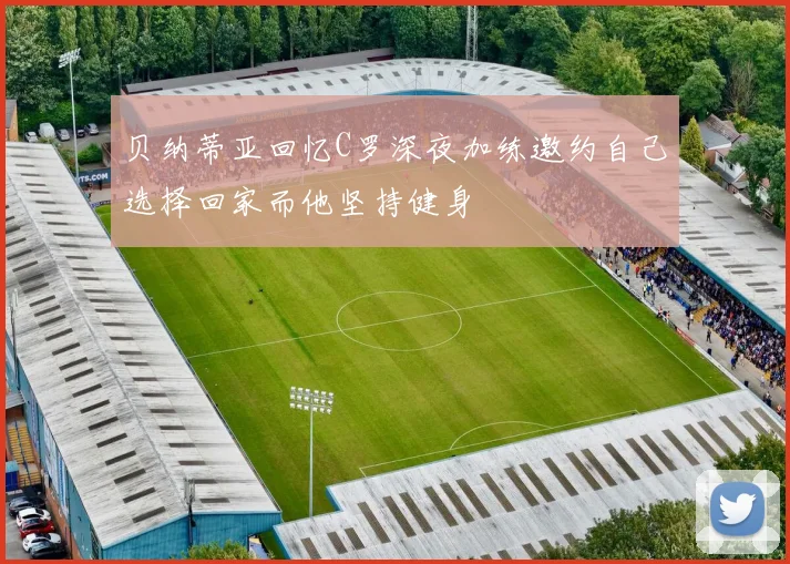 贝纳蒂亚回忆C罗深夜加练邀约自己选择回家而他坚持健身