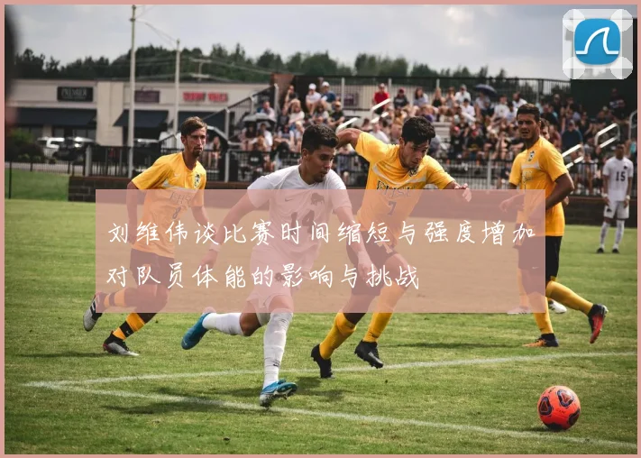 刘维伟谈比赛时间缩短与强度增加对队员体能的影响与挑战