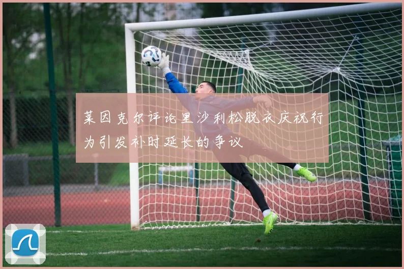 莱因克尔评论里沙利松脱衣庆祝行为引发补时延长的争议