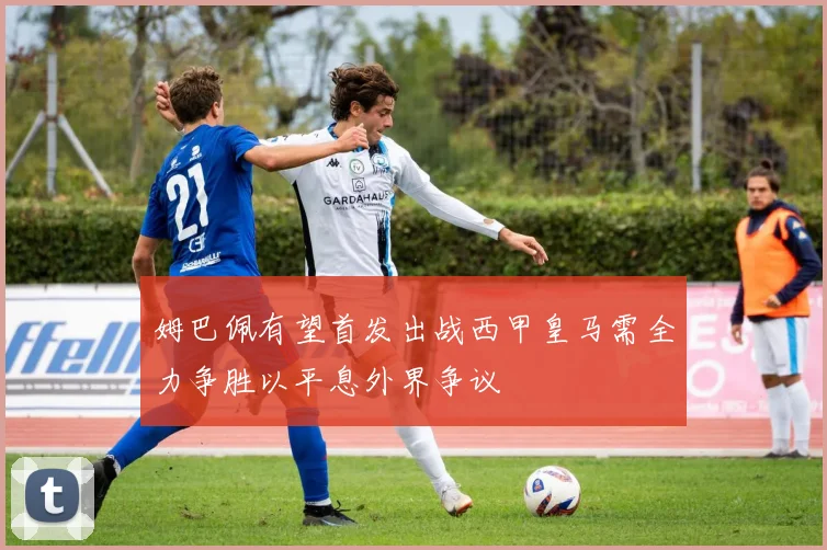 姆巴佩有望首发出战西甲皇马需全力争胜以平息外界争议