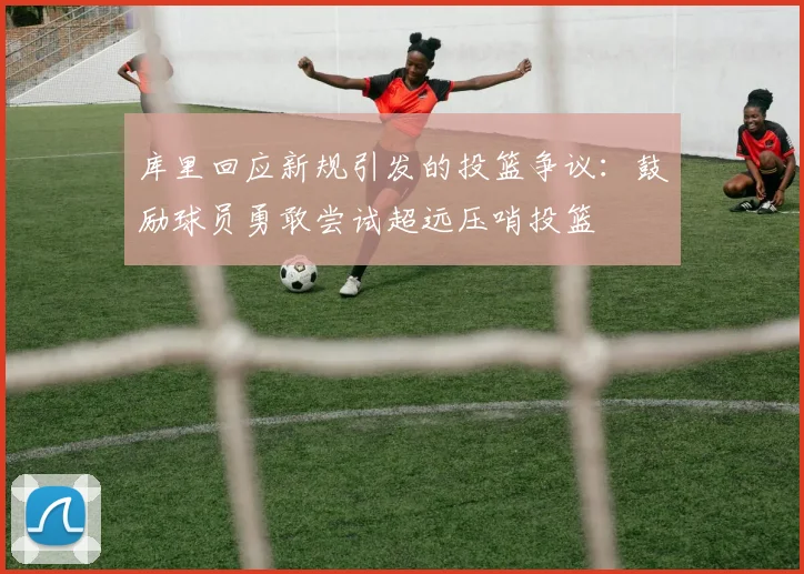 库里回应新规引发的投篮争议：鼓励球员勇敢尝试超远压哨投篮