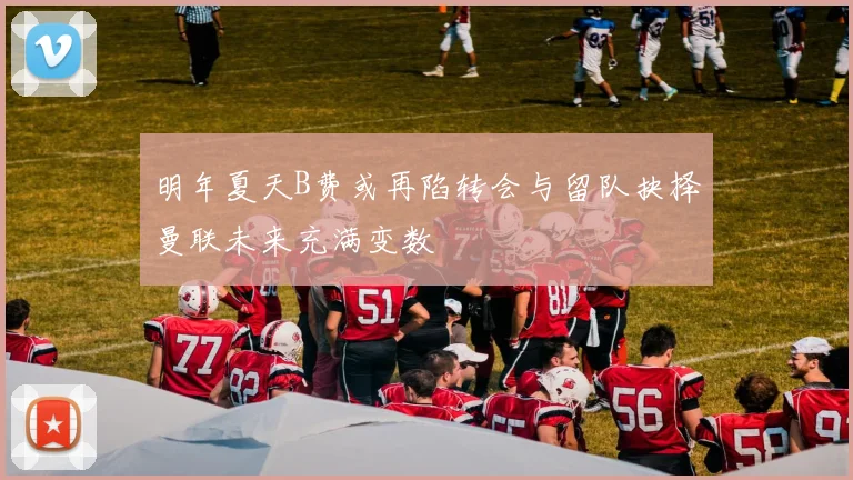 明年夏天B费或再陷转会与留队抉择曼联未来充满变数