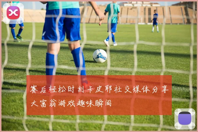 赛后轻松时刻卡皮耶社交媒体分享大富翁游戏趣味瞬间