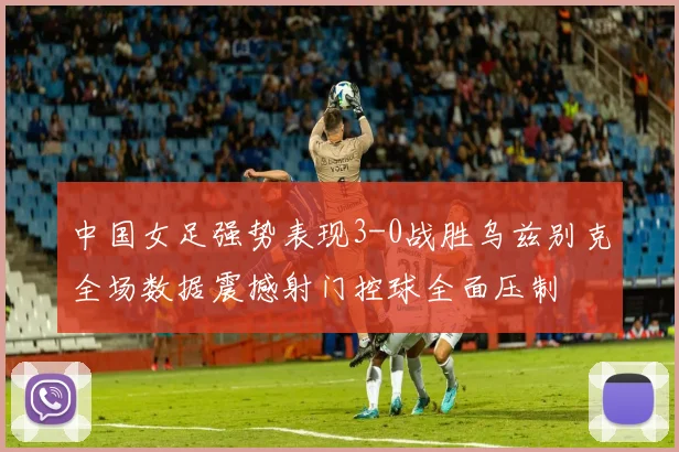 中国女足强势表现3-0战胜乌兹别克全场数据震撼射门控球全面压制
