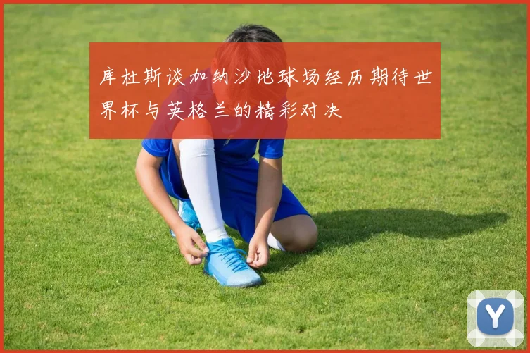 库杜斯谈加纳沙地球场经历期待世界杯与英格兰的精彩对决