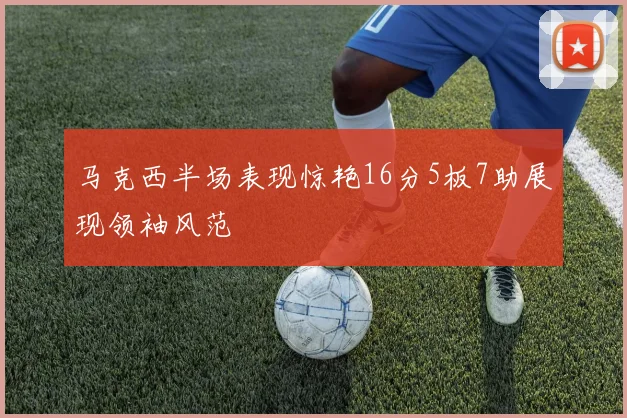 马克西半场表现惊艳16分5板7助展现领袖风范