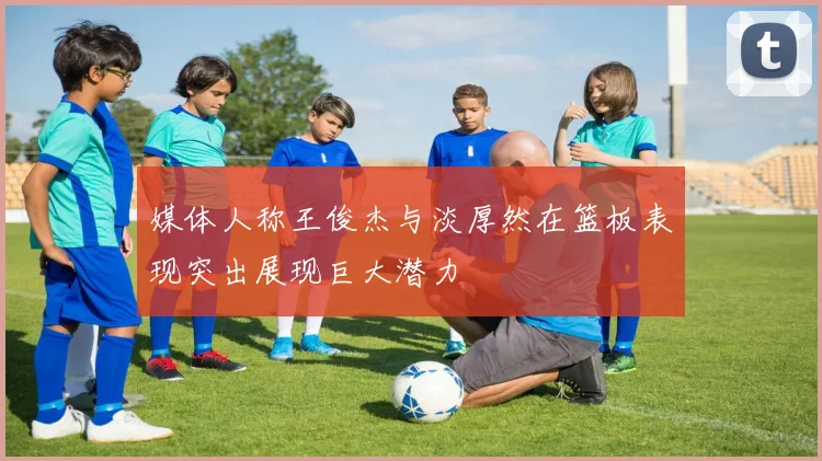 媒体人称王俊杰与淡厚然在篮板表现突出展现巨大潜力