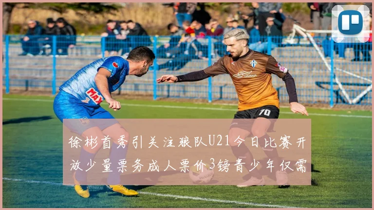 徐彬首秀引关注狼队U21今日比赛开放少量票务成人票价3镑青少年仅需1镑