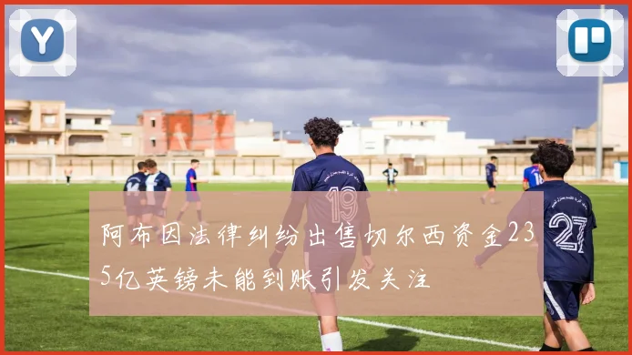 阿布因法律纠纷出售切尔西资金235亿英镑未能到账引发关注