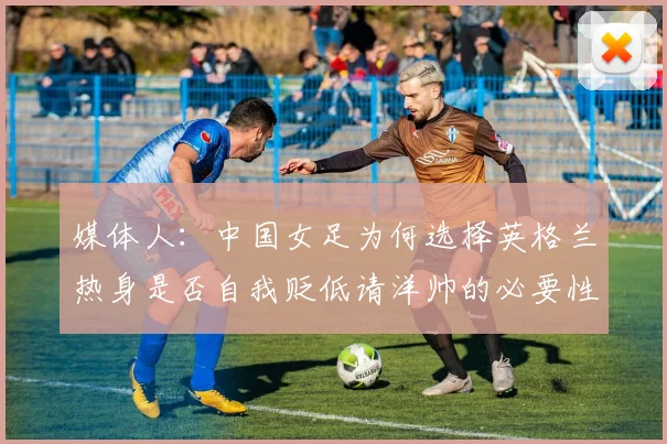 媒体人：中国女足为何选择英格兰热身是否自我贬低请洋帅的必要性何在