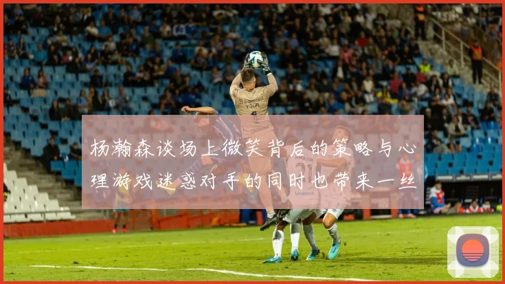 杨瀚森谈场上微笑背后的策略与心理游戏迷惑对手的同时也带来一丝嘲讽
