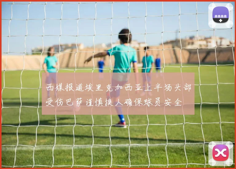 西媒报道埃里克加西亚上半场头部受伤巴萨谨慎换人确保球员安全