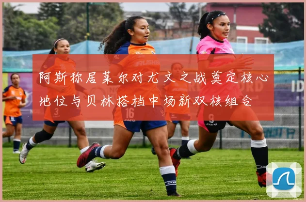 阿斯称居莱尔对尤文之战奠定核心地位与贝林搭档中场新双核组合