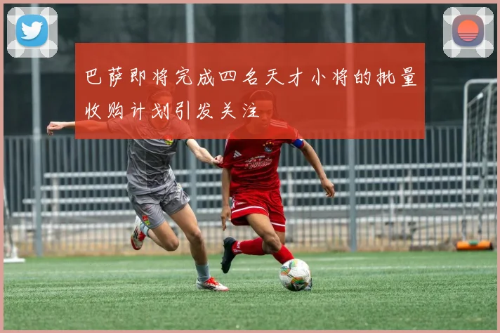 巴萨即将完成四名天才小将的批量收购计划引发关注