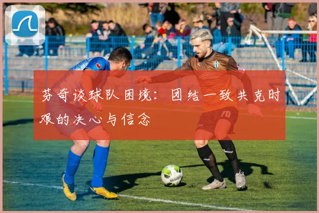 芬奇谈球队困境：团结一致共克时艰的决心与信念