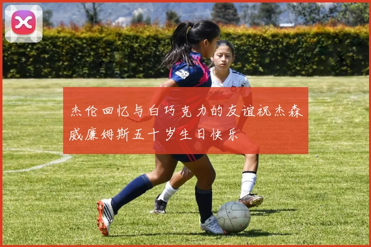 杰伦回忆与白巧克力的友谊祝杰森威廉姆斯五十岁生日快乐