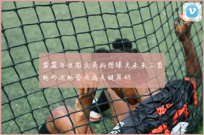 雷霆与快船交易构想曝光未来三首轮两次轮签或成关键筹码