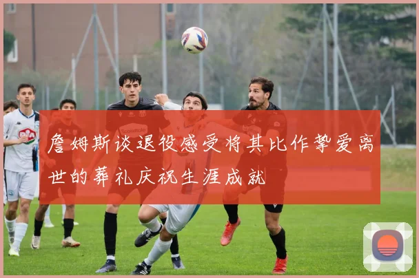 詹姆斯谈退役感受将其比作挚爱离世的葬礼庆祝生涯成就