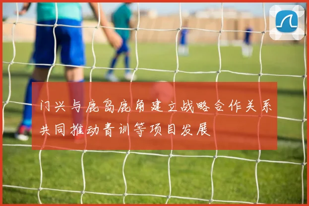 门兴与鹿岛鹿角建立战略合作关系共同推动青训等项目发展